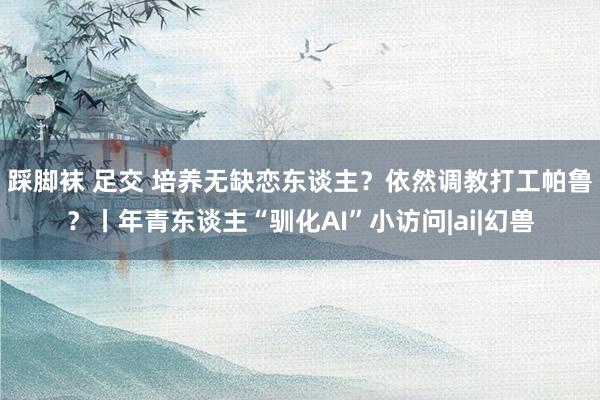 踩脚袜 足交 培养无缺恋东谈主?依然调教打工帕鲁?丨年青东谈主“驯化AI”小访问|ai|幻兽