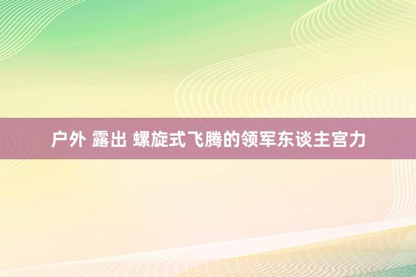户外 露出 螺旋式飞腾的领军东谈主宫力