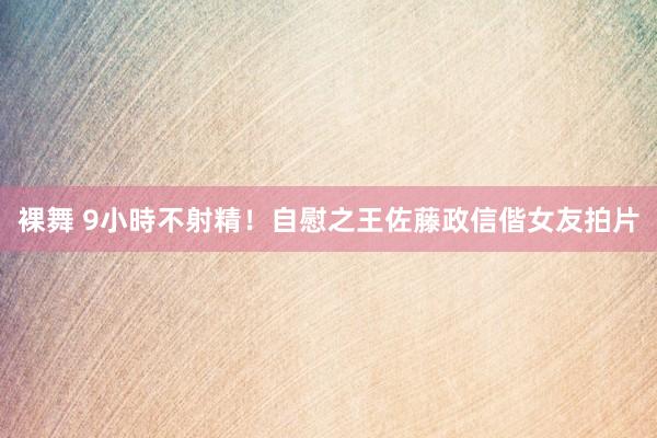 裸舞 9小時不射精！自慰之王佐藤政信偕女友拍片