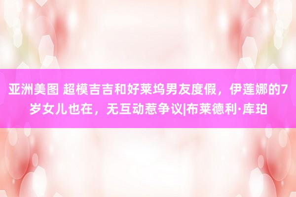 亚洲美图 超模吉吉和好莱坞男友度假，伊莲娜的7岁女儿也在，无互动惹争议|布莱德利·库珀