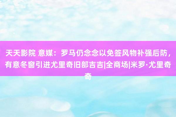 天天影院 意媒:罗马仍念念以免签风物补强后防,有意冬窗引进尤里奇旧部吉吉|全商场|米罗·尤里奇