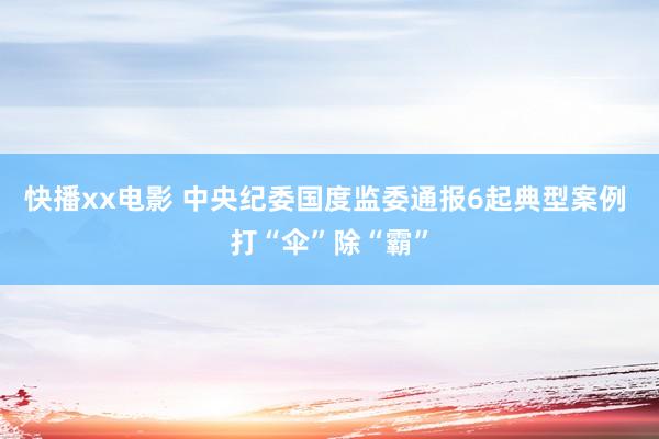 快播xx电影 中央纪委国度监委通报6起典型案例 打“伞”除“霸”
