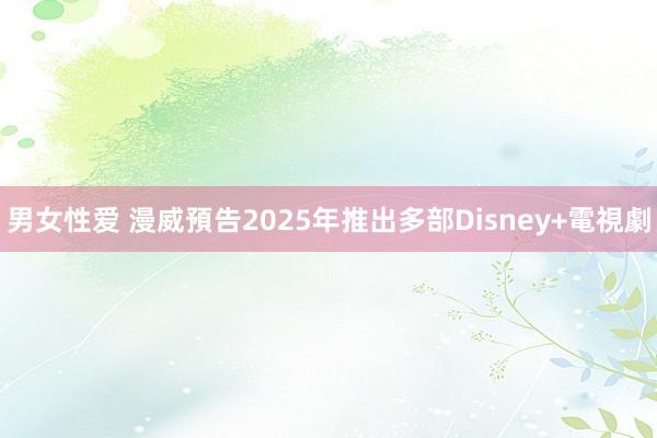 男女性爱 漫威預告2025年推出多部Disney+電視劇