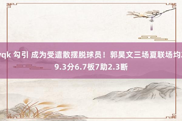 yqk 勾引 成为受遣散摆脱球员！郭昊文三场夏联场均29.3分6.7板7助2.3断