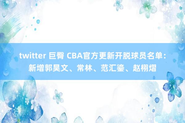 twitter 巨臀 CBA官方更新开脱球员名单：新增郭昊文、常林、范汇鎏、赵栩熠