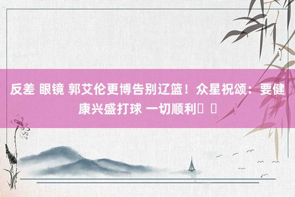 反差 眼镜 郭艾伦更博告别辽篮！众星祝颂：要健康兴盛打球 一切顺利❤️