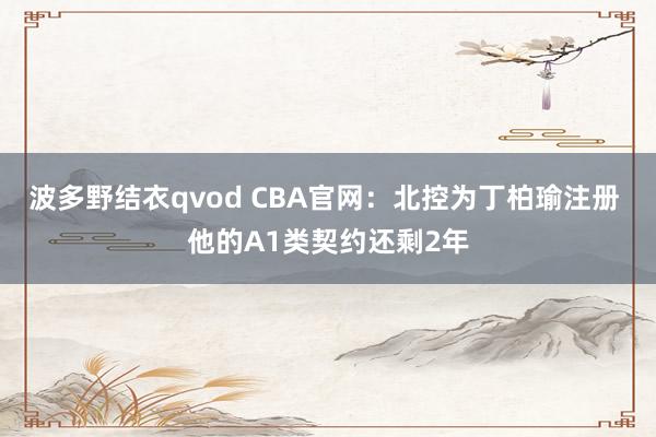 波多野结衣qvod CBA官网：北控为丁柏瑜注册 他的A1类契约还剩2年