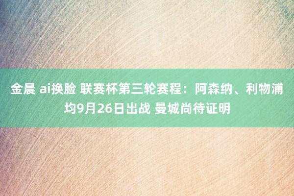 金晨 ai换脸 联赛杯第三轮赛程：阿森纳、利物浦均9月26日出战 曼城尚待证明