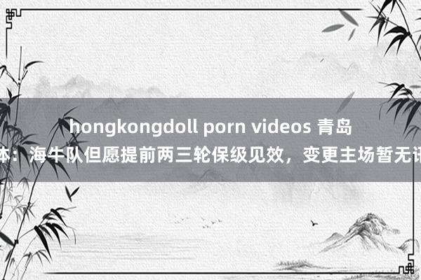 hongkongdoll porn videos 青岛媒体：海牛队但愿提前两三轮保级见效，变更主场暂无讯息