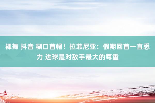 裸舞 抖音 糊口首帽!拉菲尼亚:假期回首一直悉力 进球是对敌手最大的尊重
