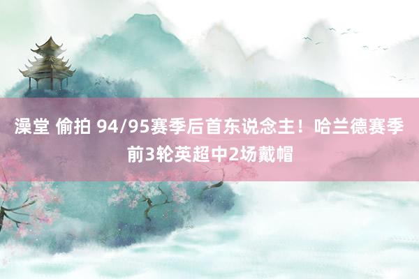 澡堂 偷拍 94/95赛季后首东说念主！哈兰德赛季前3轮英超中2场戴帽