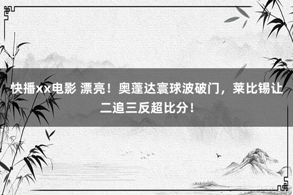 快播xx电影 漂亮！奥蓬达寰球波破门，莱比锡让二追三反超比分！
