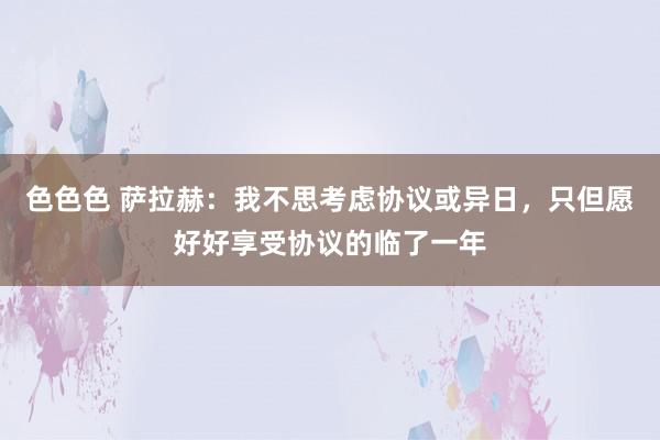 色色色 萨拉赫：我不思考虑协议或异日，只但愿好好享受协议的临了一年
