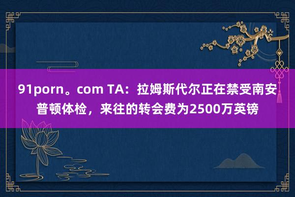 91porn。com TA：拉姆斯代尔正在禁受南安普顿体检，来往的转会费为2500万英镑