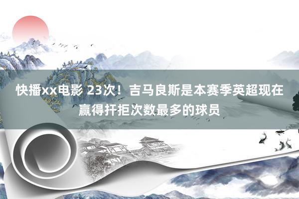 快播xx电影 23次！吉马良斯是本赛季英超现在赢得扞拒次数最多的球员