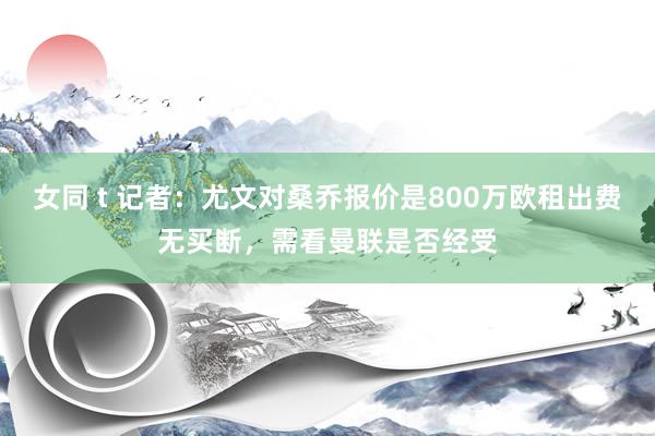 女同 t 记者：尤文对桑乔报价是800万欧租出费无买断，需看曼联是否经受