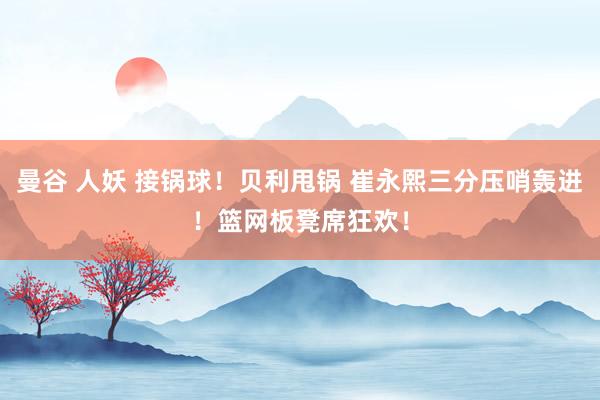 曼谷 人妖 接锅球！贝利甩锅 崔永熙三分压哨轰进！篮网板凳席狂欢！
