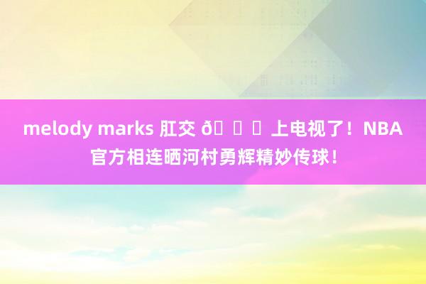 melody marks 肛交 👀上电视了！NBA官方相连晒河村勇辉精妙传球！