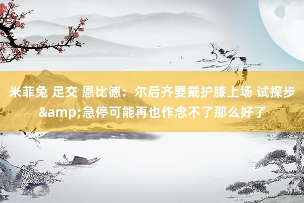 米菲兔 足交 恩比德：尔后齐要戴护膝上场 试探步&急停可能再也作念不了那么好了