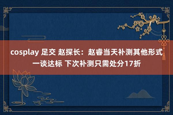 cosplay 足交 赵探长：赵睿当天补测其他形式一谈达标 下次补测只需处分17折