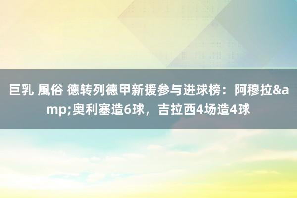 巨乳 風俗 德转列德甲新援参与进球榜：阿穆拉&奥利塞造6球，吉拉西4场造4球