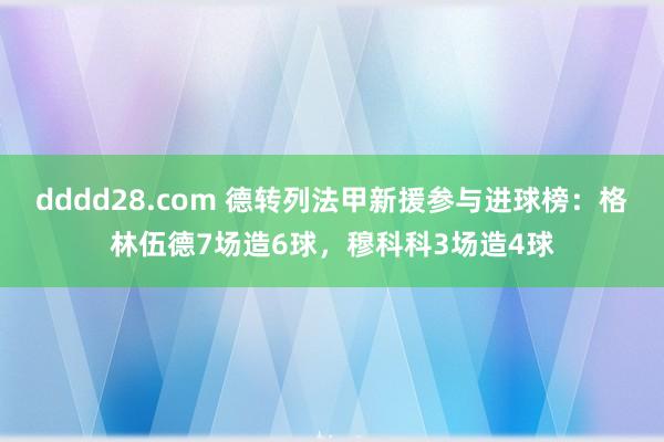 dddd28.com 德转列法甲新援参与进球榜：格林伍德7场造6球，穆科科3场造4球