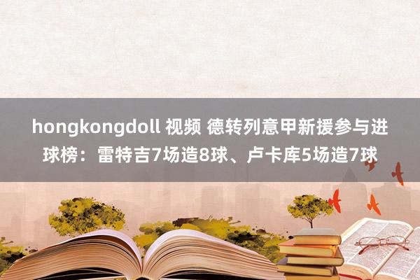 hongkongdoll 视频 德转列意甲新援参与进球榜:雷特吉7场造8球、卢卡库5场造7球