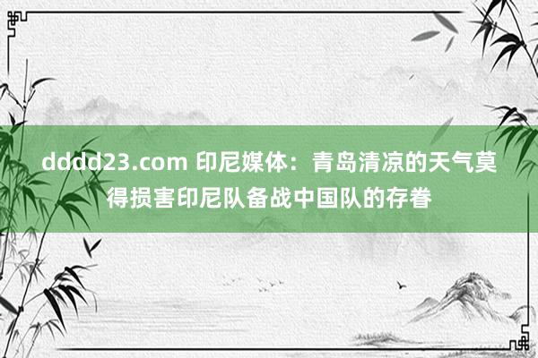 dddd23.com 印尼媒体：青岛清凉的天气莫得损害印尼队备战中国队的存眷