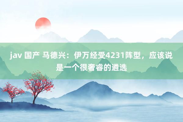 jav 国产 马德兴：伊万经受4231阵型，应该说是一个很奢睿的遴选