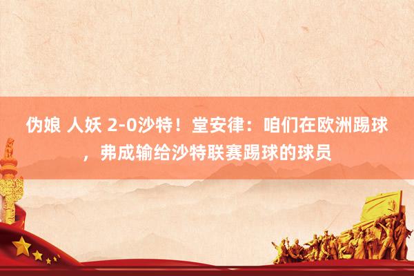 伪娘 人妖 2-0沙特！堂安律：咱们在欧洲踢球，弗成输给沙特联赛踢球的球员