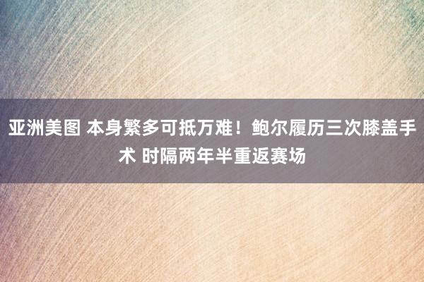亚洲美图 本身繁多可抵万难！鲍尔履历三次膝盖手术 时隔两年半重返赛场