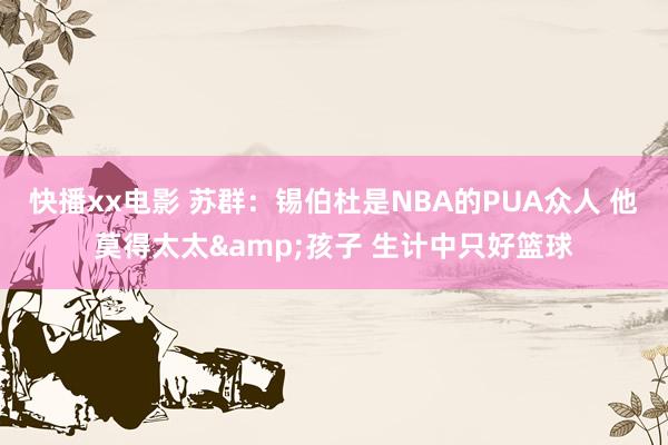 快播xx电影 苏群：锡伯杜是NBA的PUA众人 他莫得太太&孩子 生计中只好篮球