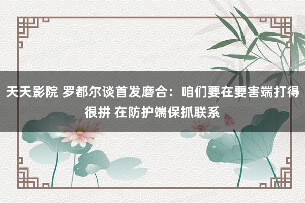 天天影院 罗都尔谈首发磨合：咱们要在要害端打得很拼 在防护端保抓联系