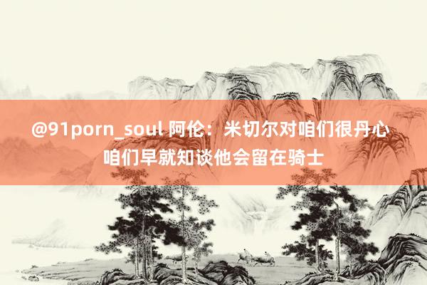 @91porn_soul 阿伦：米切尔对咱们很丹心 咱们早就知谈他会留在骑士