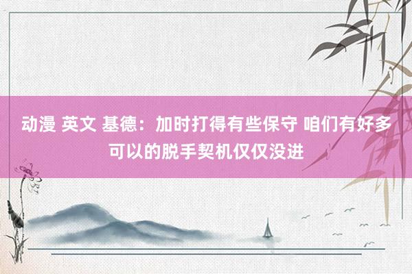 动漫 英文 基德：加时打得有些保守 咱们有好多可以的脱手契机仅仅没进