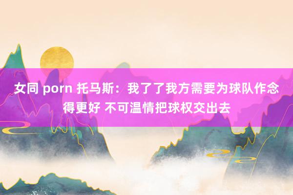 女同 porn 托马斯：我了了我方需要为球队作念得更好 不可温情把球权交出去