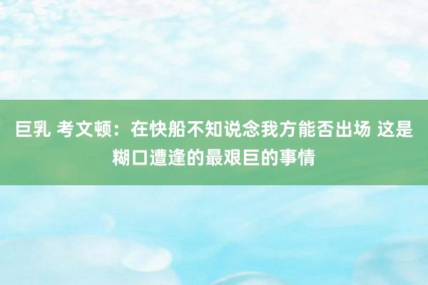 巨乳 考文顿：在快船不知说念我方能否出场 这是糊口遭逢的最艰巨的事情