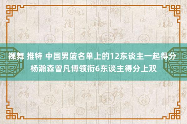 裸舞 推特 中国男篮名单上的12东谈主一起得分 杨瀚森曾凡博领衔6东谈主得分上双