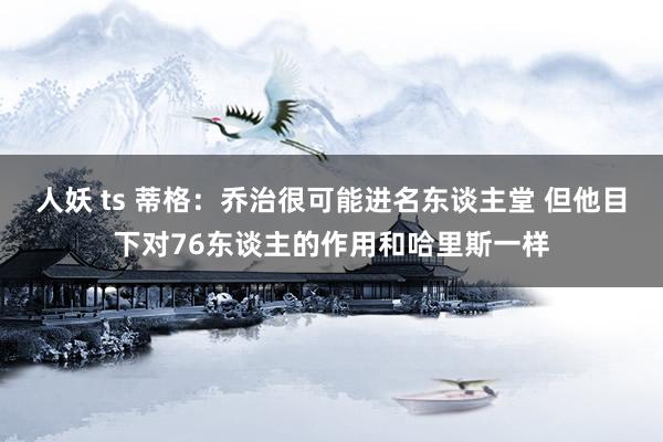 人妖 ts 蒂格：乔治很可能进名东谈主堂 但他目下对76东谈主的作用和哈里斯一样