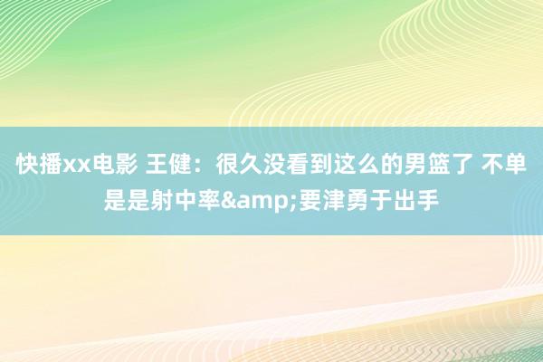 快播xx电影 王健：很久没看到这么的男篮了 不单是是射中率&要津勇于出手