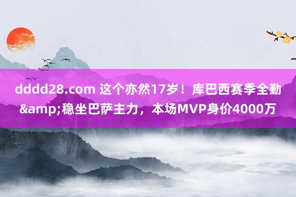 dddd28.com 这个亦然17岁!库巴西赛季全勤&稳坐巴萨主力,本场MVP身价4000万