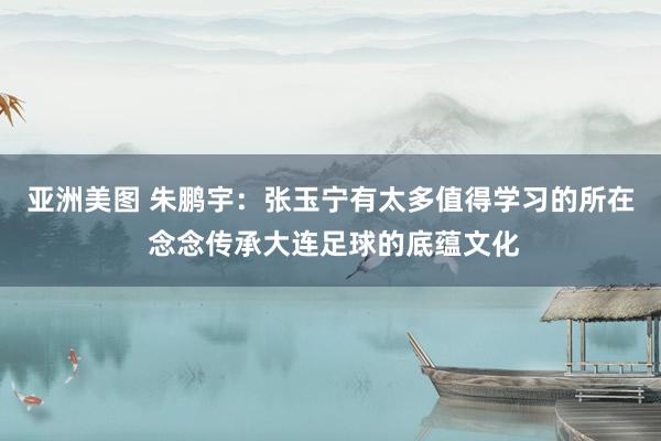 亚洲美图 朱鹏宇：张玉宁有太多值得学习的所在 念念传承大连足球的底蕴文化