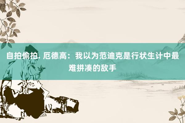自拍偷拍. 厄德高：我以为范迪克是行状生计中最难拼凑的敌手