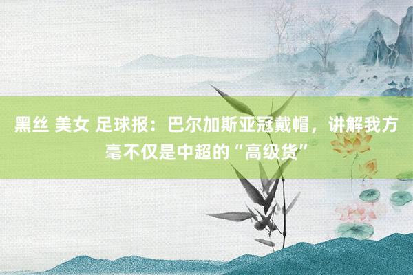 黑丝 美女 足球报：巴尔加斯亚冠戴帽，讲解我方毫不仅是中超的“高级货”