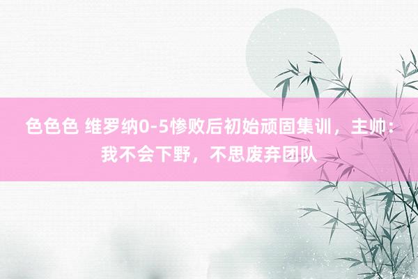 色色色 维罗纳0-5惨败后初始顽固集训，主帅：我不会下野，不思废弃团队