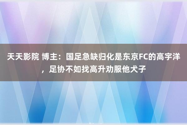 天天影院 博主：国足急缺归化是东京FC的高宇洋，足协不如找高升劝服他犬子