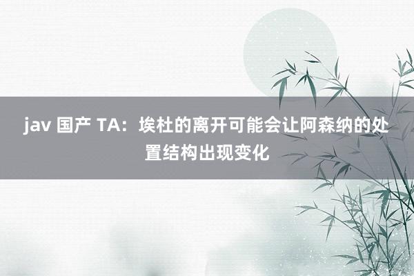 jav 国产 TA：埃杜的离开可能会让阿森纳的处置结构出现变化