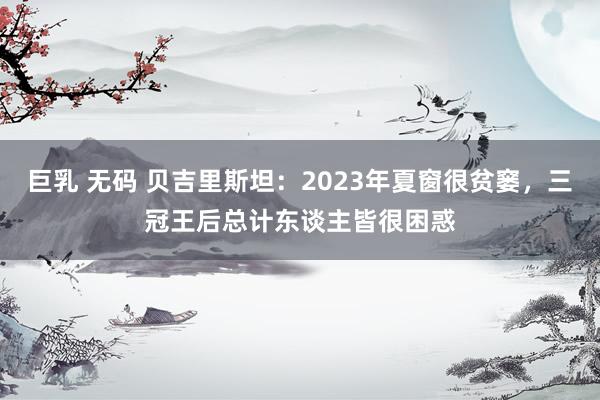 巨乳 无码 贝吉里斯坦：2023年夏窗很贫窭，三冠王后总计东谈主皆很困惑