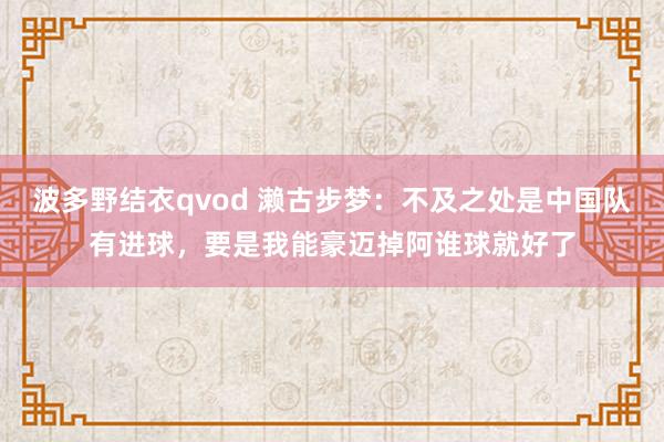 波多野结衣qvod 濑古步梦：不及之处是中国队有进球，要是我能豪迈掉阿谁球就好了