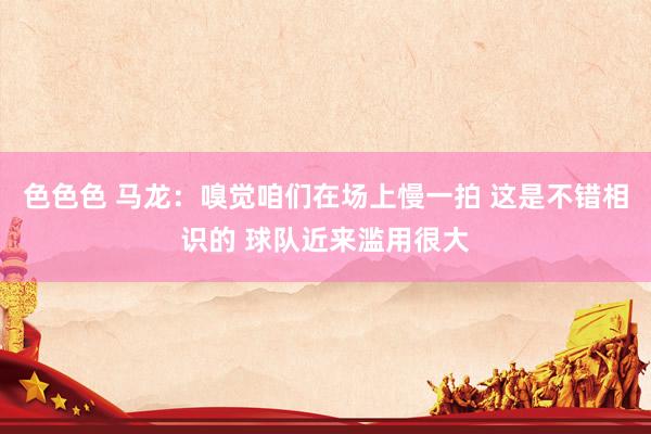 色色色 马龙：嗅觉咱们在场上慢一拍 这是不错相识的 球队近来滥用很大
